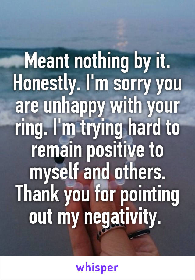 Meant nothing by it. Honestly. I'm sorry you are unhappy with your ring. I'm trying hard to remain positive to myself and others. Thank you for pointing out my negativity. 