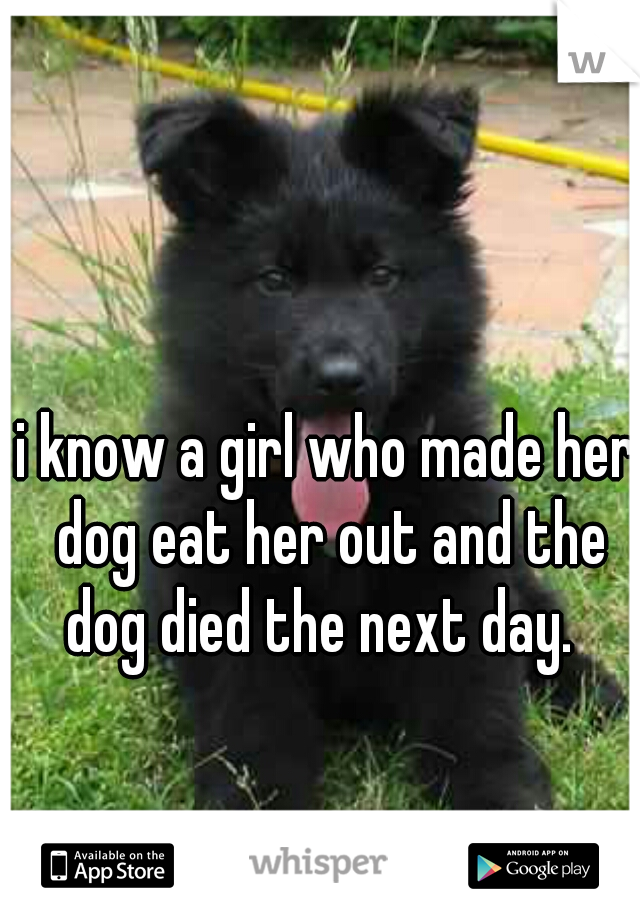 i know a girl who made her dog eat her out and the dog died the next day.  