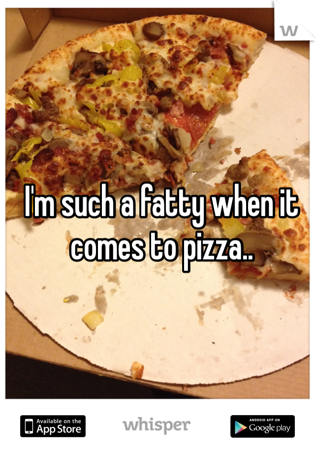 I'm such a fatty when it comes to pizza..