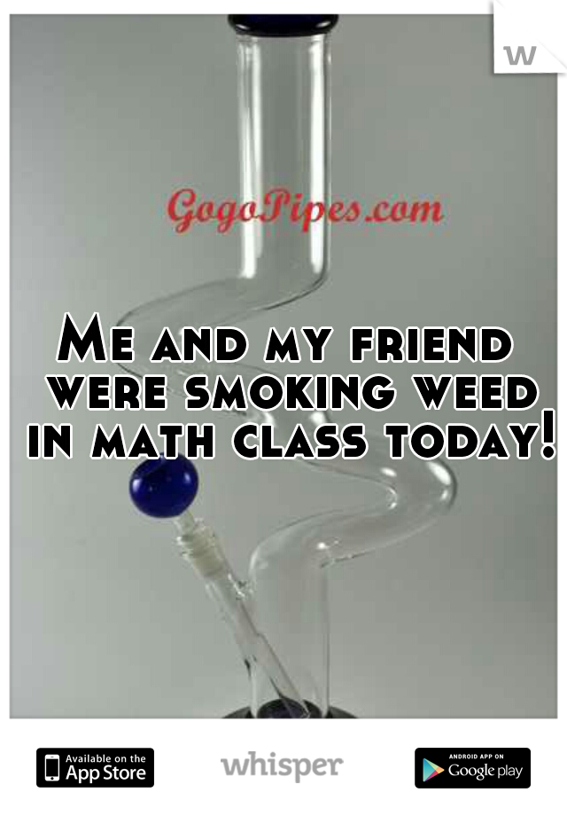 Me and my friend were smoking weed in math class today!