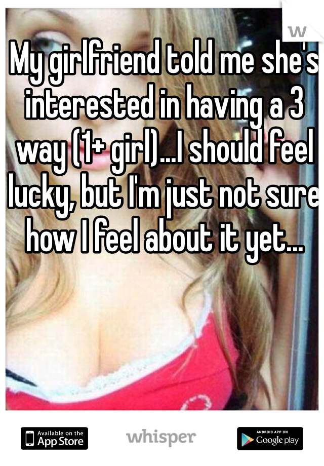 My girlfriend told me she's interested in having a 3 way (1+ girl)...I should feel lucky, but I'm just not sure how I feel about it yet... 