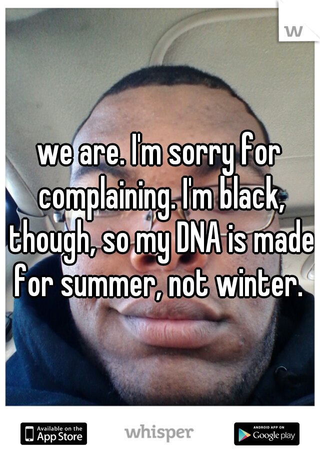 we are. I'm sorry for complaining. I'm black, though, so my DNA is made for summer, not winter. 