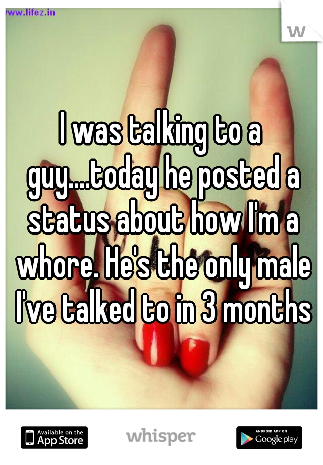 I was talking to a guy....today he posted a status about how I'm a whore. He's the only male I've talked to in 3 months