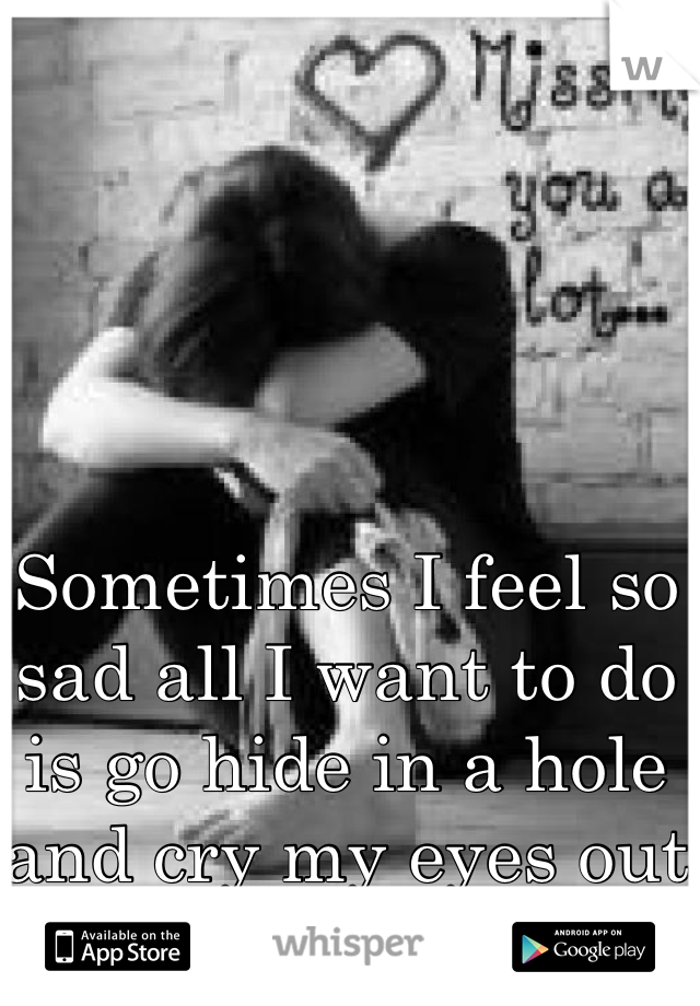 Sometimes I feel so sad all I want to do is go hide in a hole and cry my eyes out 