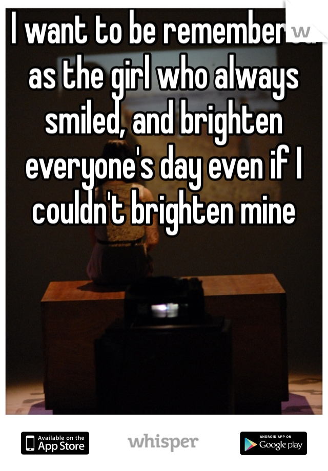 I want to be remembered as the girl who always smiled, and brighten everyone's day even if I couldn't brighten mine