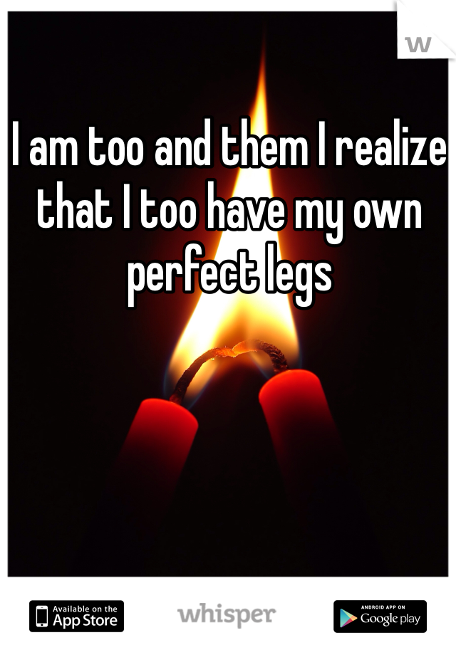 I am too and them I realize that I too have my own perfect legs 
