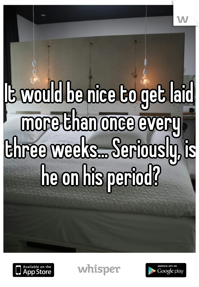 It would be nice to get laid more than once every three weeks... Seriously, is he on his period?