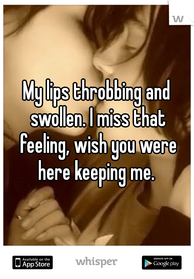 My lips throbbing and swollen. I miss that feeling, wish you were here keeping me. 