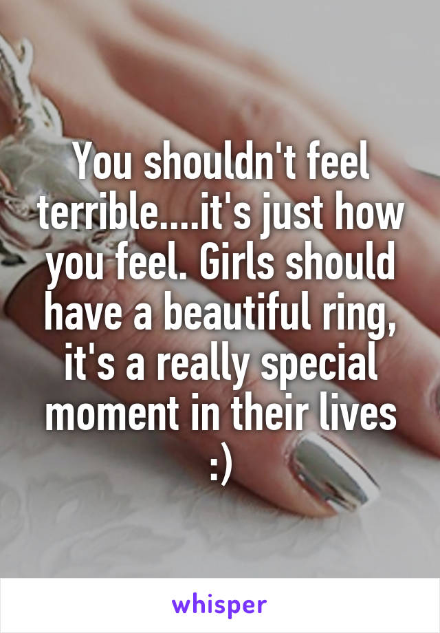 You shouldn't feel terrible....it's just how you feel. Girls should have a beautiful ring, it's a really special moment in their lives :)