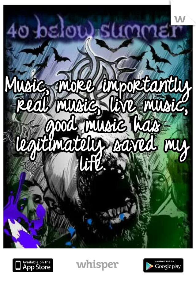 Music, more importantly real music, live music, good music has legitimately saved my life.  