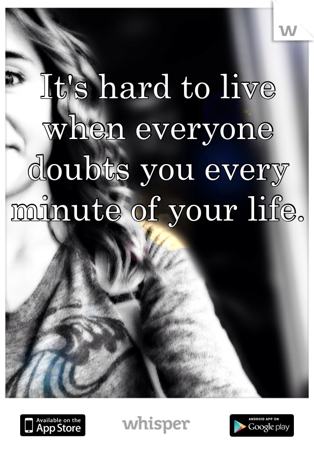 It's hard to live when everyone doubts you every minute of your life.