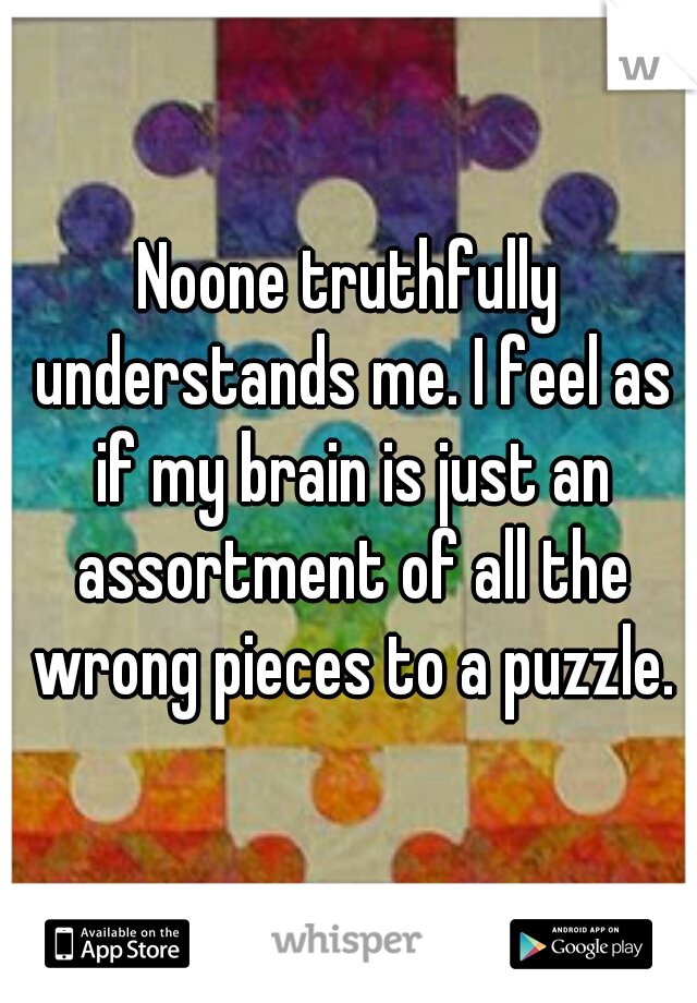 Noone truthfully understands me. I feel as if my brain is just an assortment of all the wrong pieces to a puzzle.
