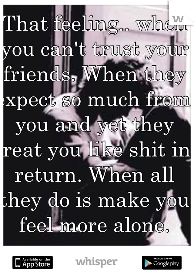 That feeling.. when you can't trust your friends. When they expect so much from you and yet they treat you like shit in return. When all they do is make you feel more alone.