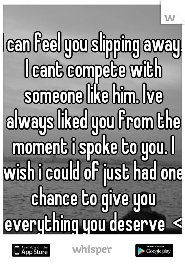 I can feel you slipping away. I cant compete with someone like him. lve always liked you from the moment i spoke to you. I wish i could of just had one chance to give you everything you deserve  <3