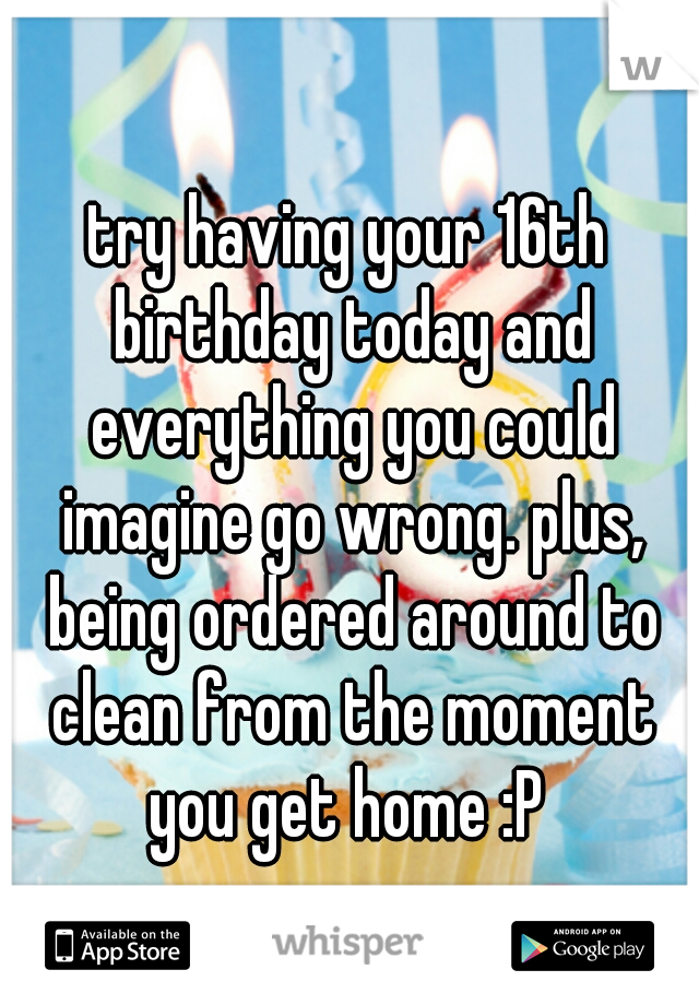 try having your 16th birthday today and everything you could imagine go wrong. plus, being ordered around to clean from the moment you get home :P 