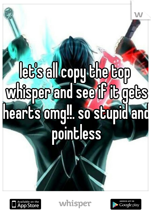 let's all copy the top whisper and see if it gets hearts omg!!. so stupid and pointless