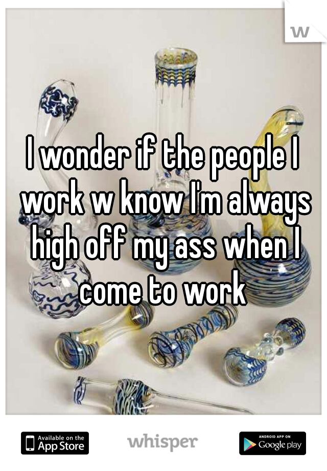 I wonder if the people I work w know I'm always high off my ass when I come to work 