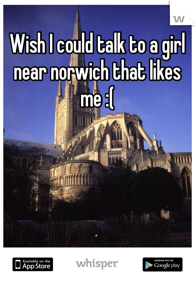 Wish I could talk to a girl near norwich that likes me :(