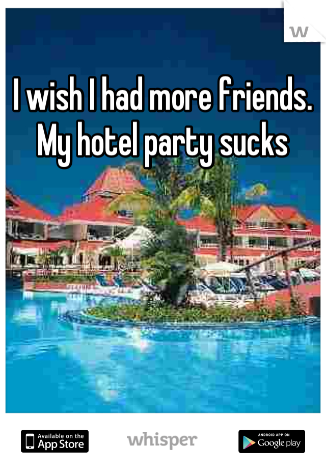 I wish I had more friends. My hotel party sucks