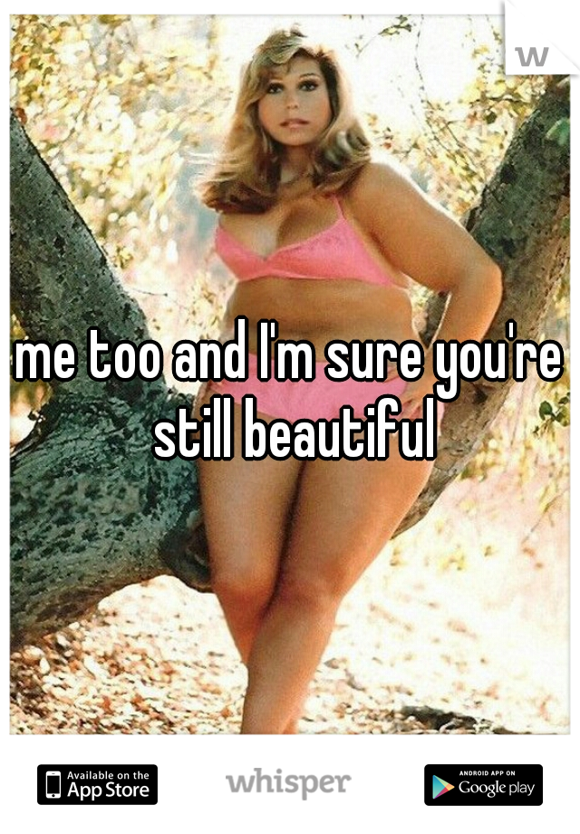 me too and I'm sure you're still beautiful