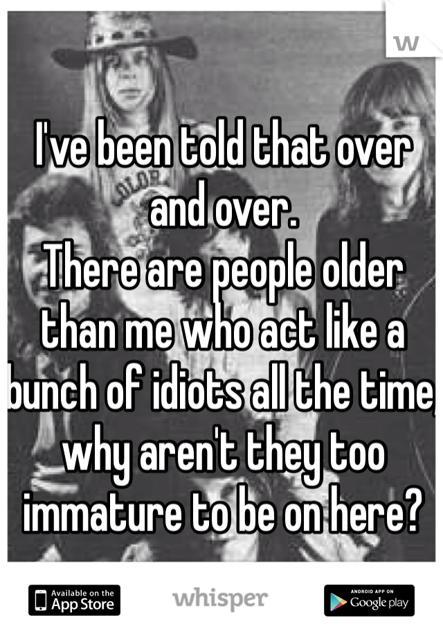 I've been told that over and over. 
There are people older than me who act like a bunch of idiots all the time, why aren't they too immature to be on here? 