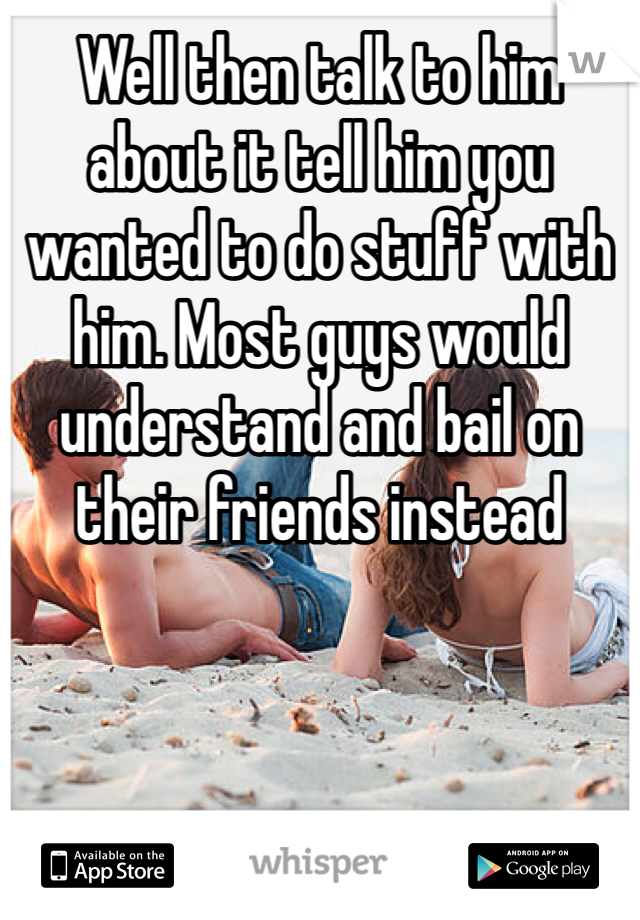 Well then talk to him about it tell him you wanted to do stuff with him. Most guys would understand and bail on their friends instead