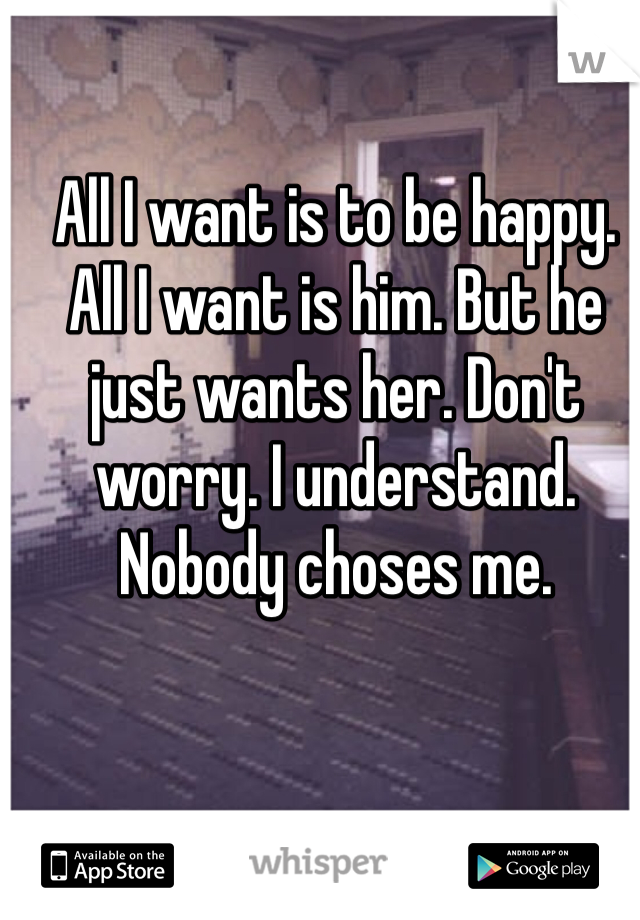 All I want is to be happy. All I want is him. But he just wants her. Don't worry. I understand. Nobody choses me. 