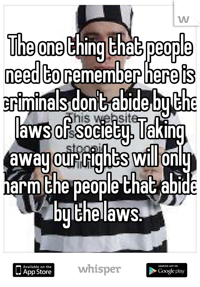 The one thing that people need to remember here is criminals don't abide by the laws of society. Taking away our rights will only harm the people that abide by the laws. 