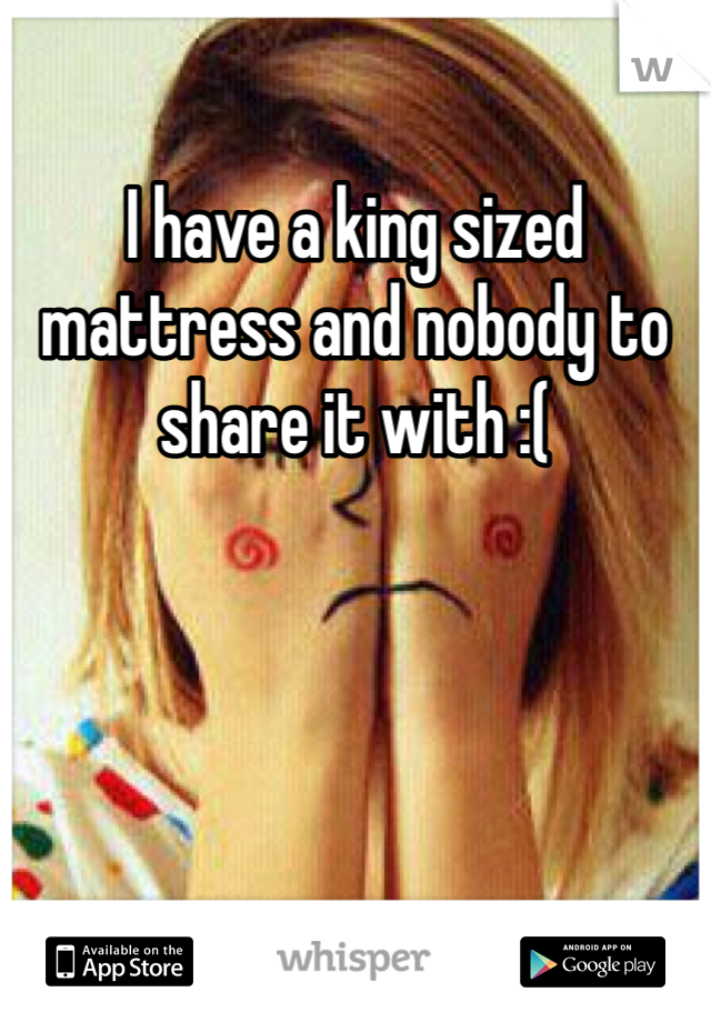 I have a king sized mattress and nobody to share it with :(