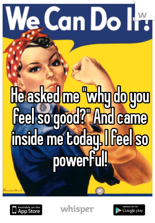  



He asked me "why do you feel so good?" And came inside me today. I feel so powerful!