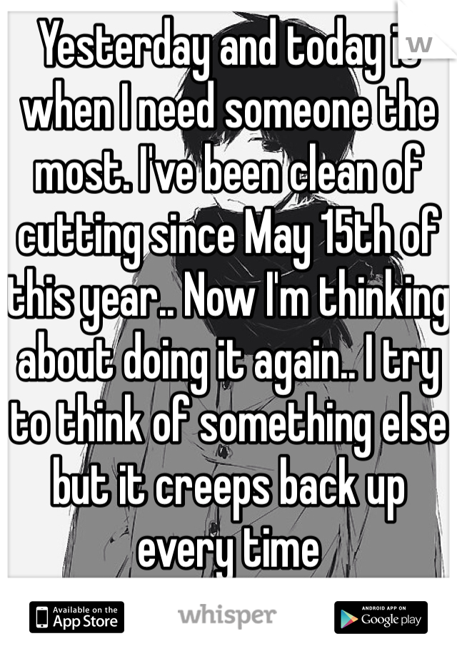 Yesterday and today is when I need someone the most. I've been clean of cutting since May 15th of this year.. Now I'm thinking about doing it again.. I try to think of something else but it creeps back up every time