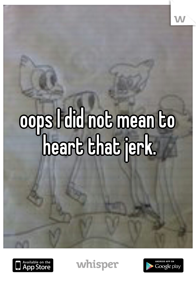 oops I did not mean to heart that jerk.