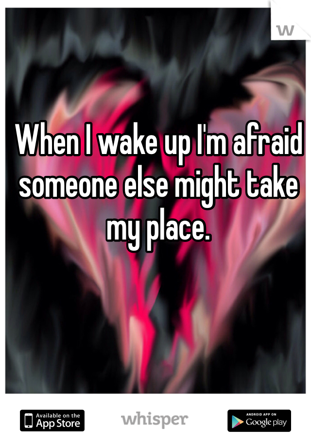 When I wake up I'm afraid someone else might take my place. 