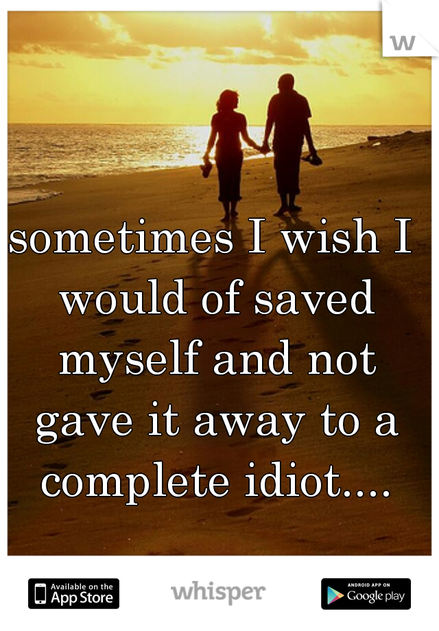 sometimes I wish I would of saved myself and not gave it away to a complete idiot....