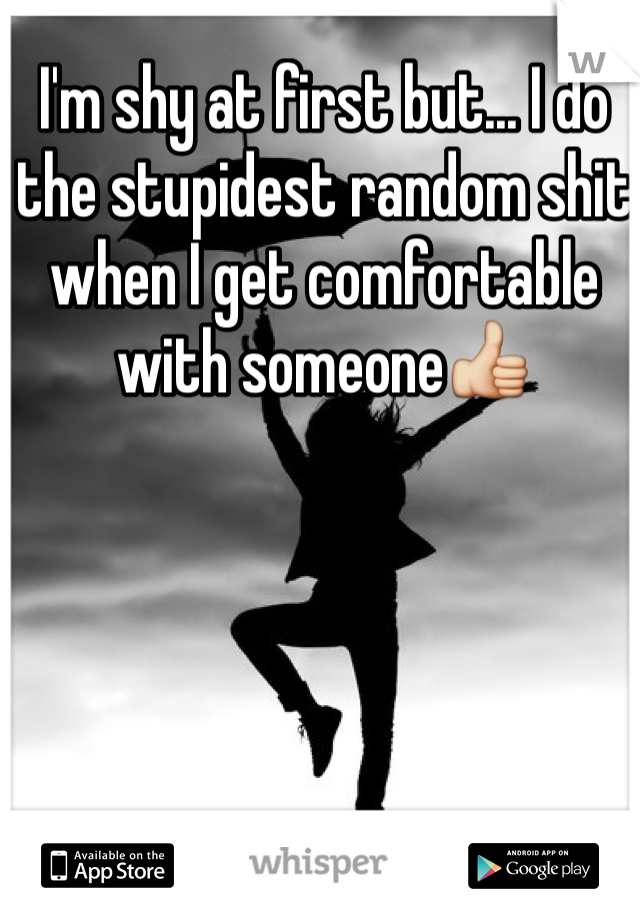 I'm shy at first but... I do the stupidest random shit when I get comfortable with someone👍