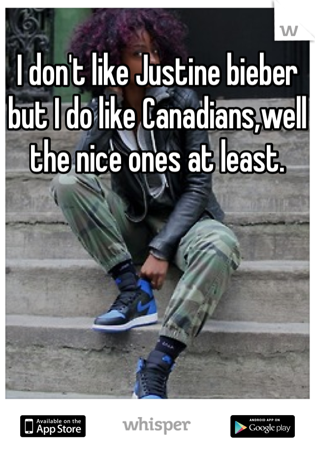I don't like Justine bieber but I do like Canadians,well the nice ones at least.