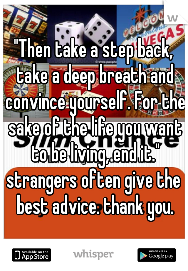 "Then take a step back, take a deep breath and convince yourself. For the sake of the life you want to be living, end it."

strangers often give the best advice. thank you.