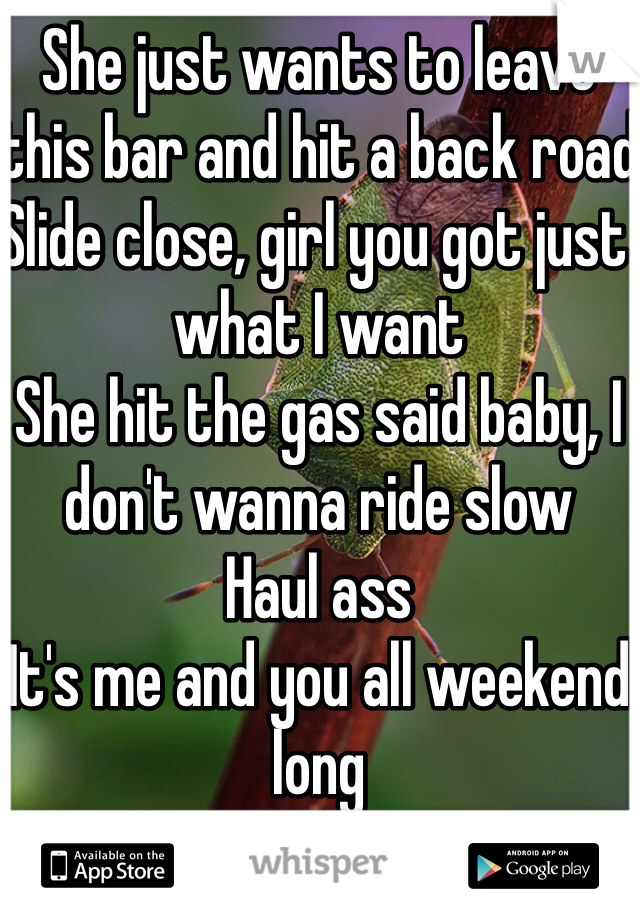 She just wants to leave this bar and hit a back road
Slide close, girl you got just what I want
She hit the gas said baby, I don't wanna ride slow
Haul ass
It's me and you all weekend long