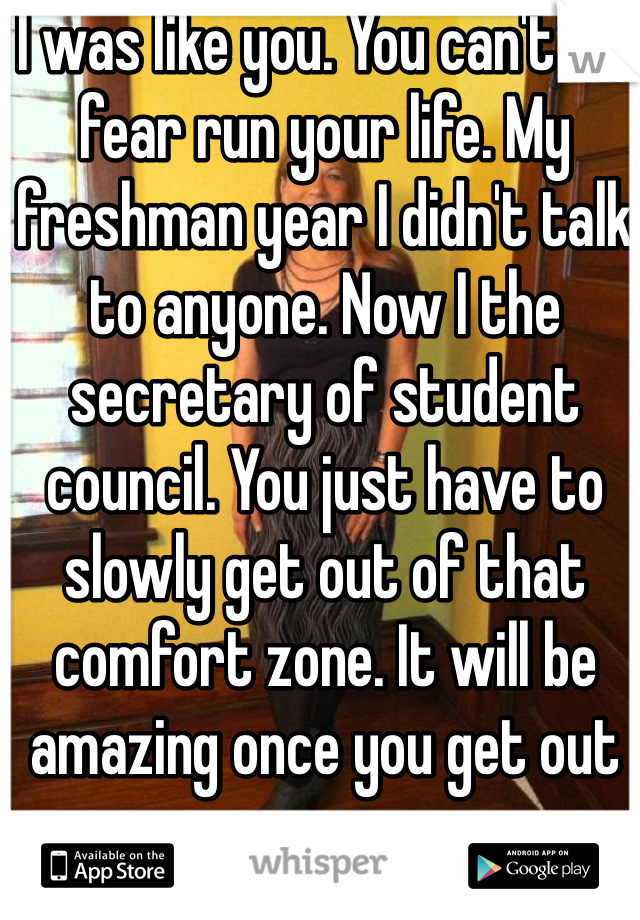 I was like you. You can't let fear run your life. My freshman year I didn't talk to anyone. Now I the secretary of student council. You just have to slowly get out of that comfort zone. It will be amazing once you get out 