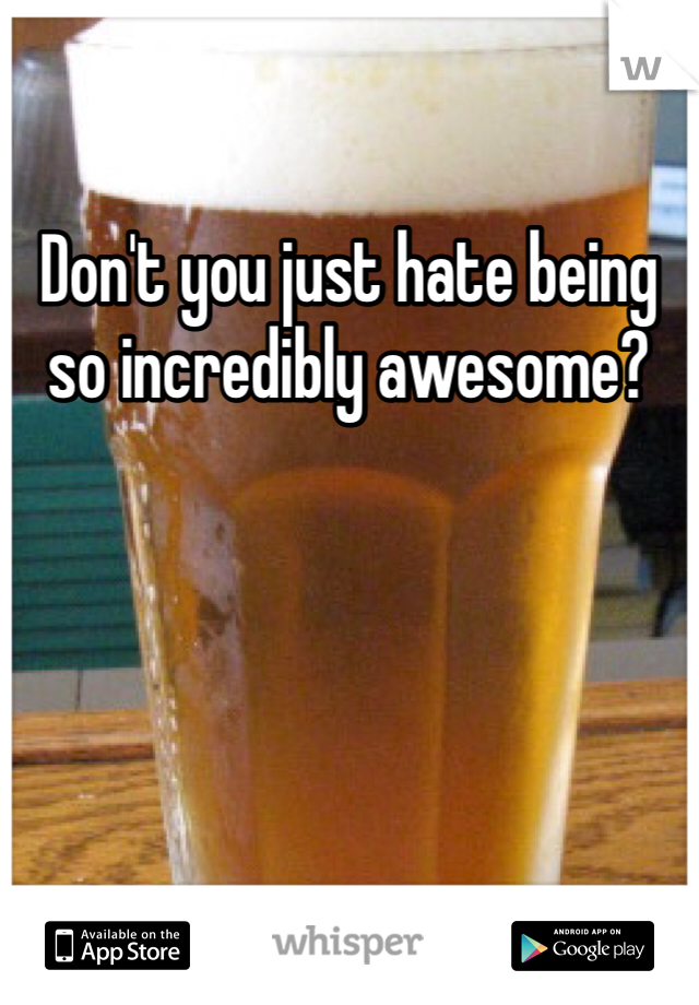 Don't you just hate being so incredibly awesome?