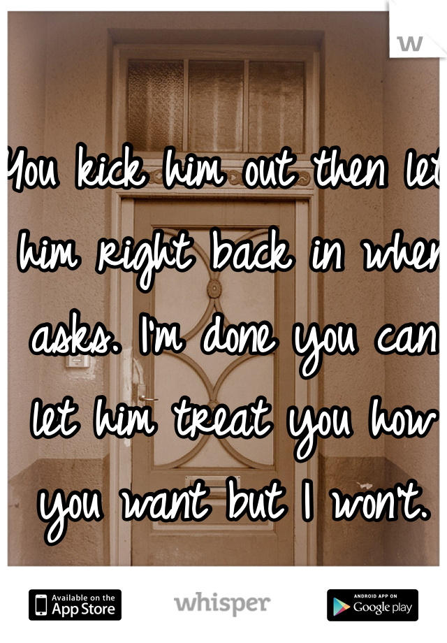 You kick him out then let him right back in when asks. I'm done you can let him treat you how you want but I won't. 