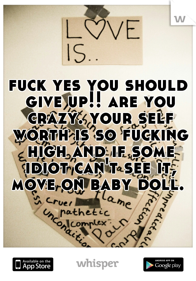 fuck yes you should give up!! are you crazy. your self worth is so fucking high and if some idiot can't see it, move on baby doll. 