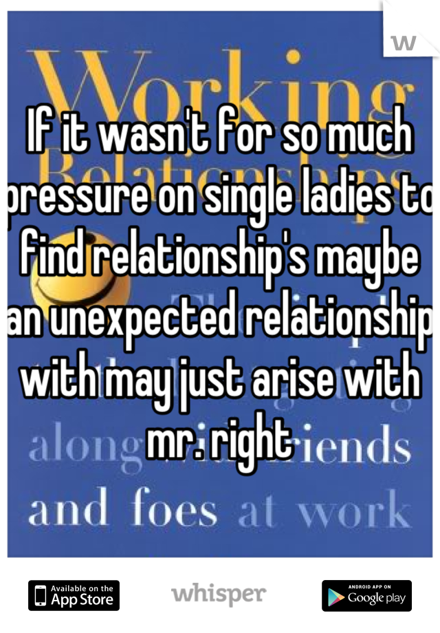 If it wasn't for so much pressure on single ladies to find relationship's maybe an unexpected relationship with may just arise with mr. right