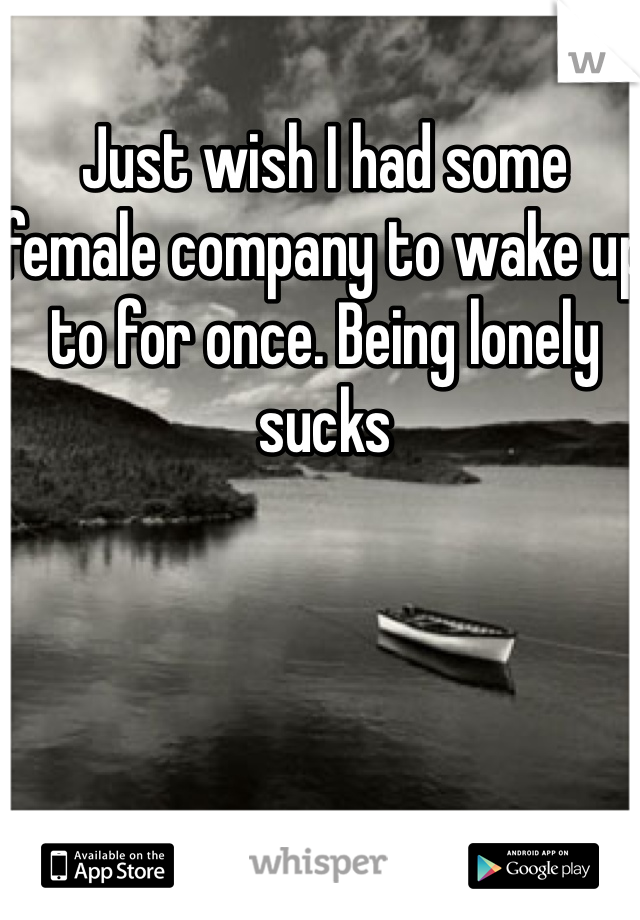 Just wish I had some female company to wake up to for once. Being lonely sucks
