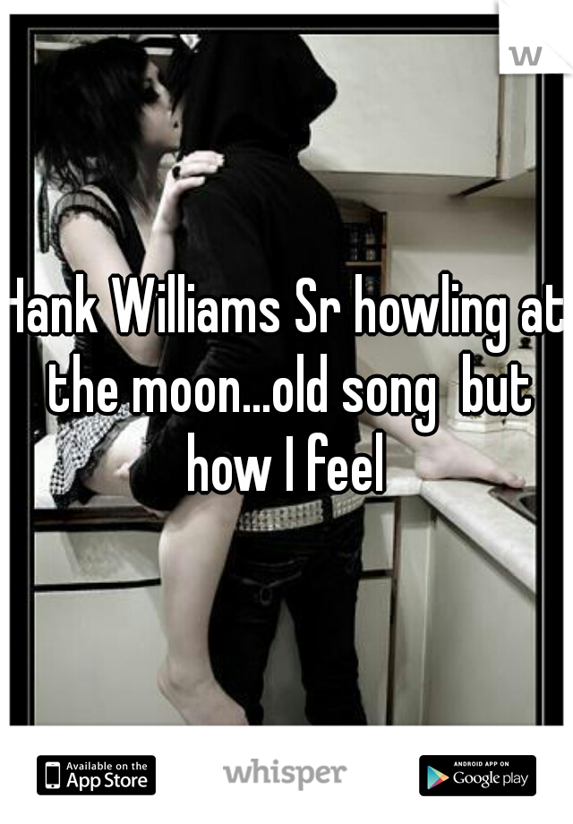 Hank Williams Sr howling at the moon...old song  but how I feel 