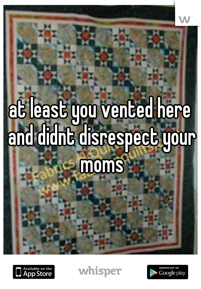 at least you vented here and didnt disrespect your moms