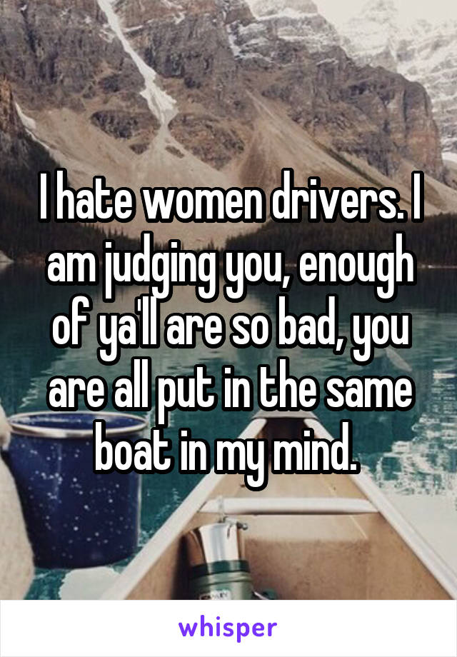 I hate women drivers. I am judging you, enough of ya'll are so bad, you are all put in the same boat in my mind. 