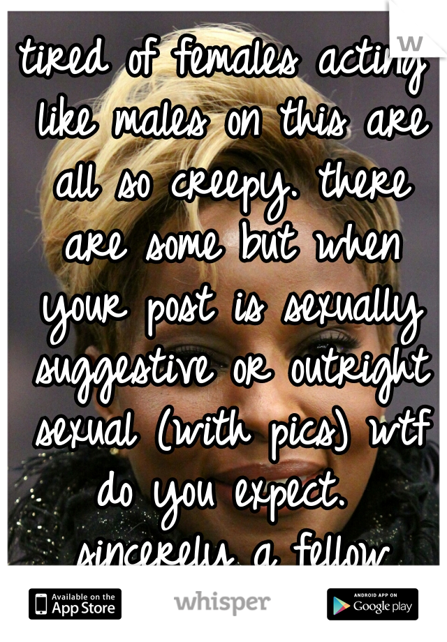 tired of females acting like males on this are all so creepy. there are some but when your post is sexually suggestive or outright sexual (with pics) wtf do you expect.  sincerely a fellow female   