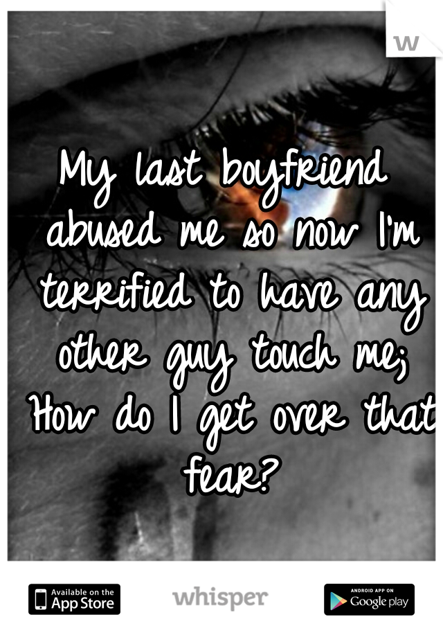 My last boyfriend abused me so now I'm terrified to have any other guy touch me; How do I get over that fear?