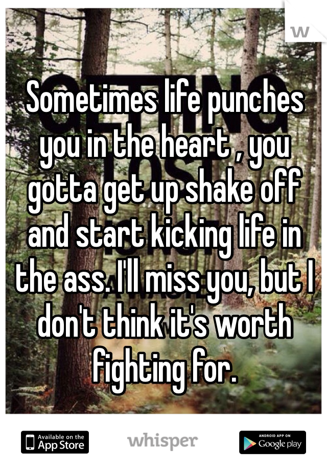 Sometimes life punches you in the heart , you gotta get up shake off and start kicking life in the ass. I'll miss you, but I don't think it's worth fighting for. 